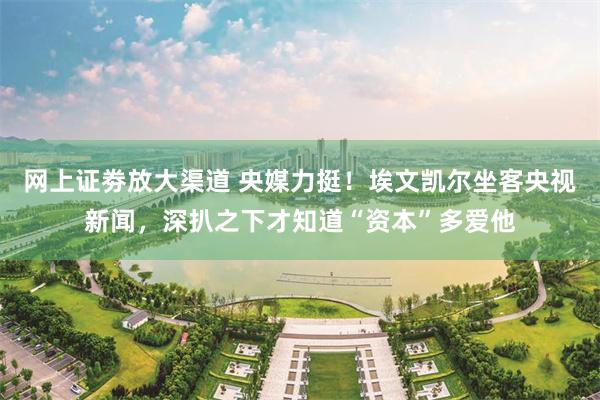 网上证劵放大渠道 央媒力挺！埃文凯尔坐客央视新闻，深扒之下才知道“资本”多爱他