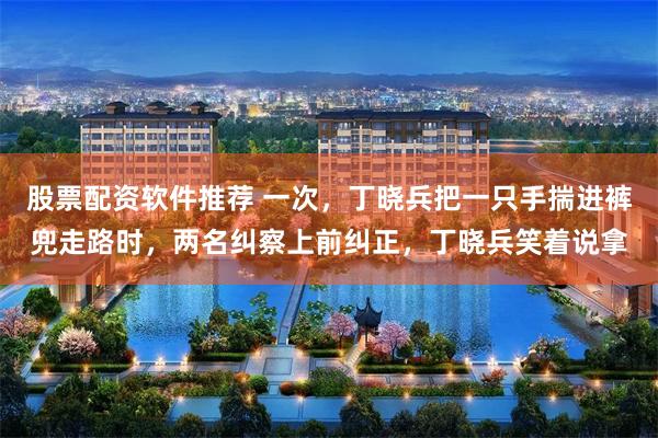 股票配资软件推荐 一次，丁晓兵把一只手揣进裤兜走路时，两名纠察上前纠正，丁晓兵笑着说拿
