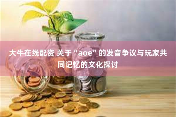 大牛在线配资 关于“aoe”的发音争议与玩家共同记忆的文化探讨