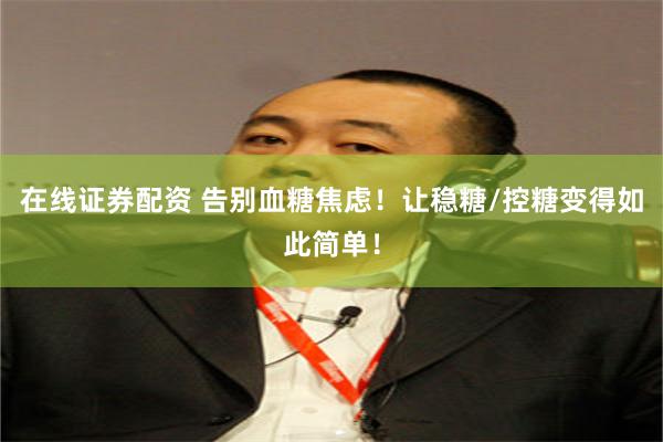 在线证券配资 告别血糖焦虑！让稳糖/控糖变得如此简单！