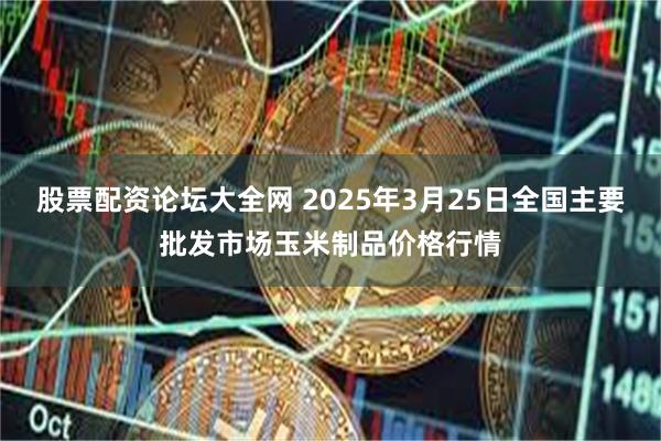 股票配资论坛大全网 2025年3月25日全国主要批发市场玉米制品价格行情