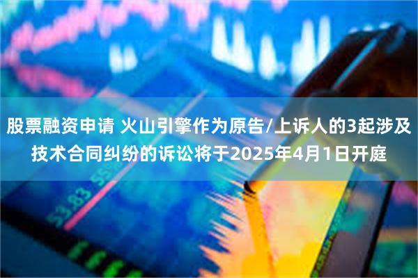 股票融资申请 火山引擎作为原告/上诉人的3起涉及技术合同纠纷的诉讼将于2025年4月1日开庭