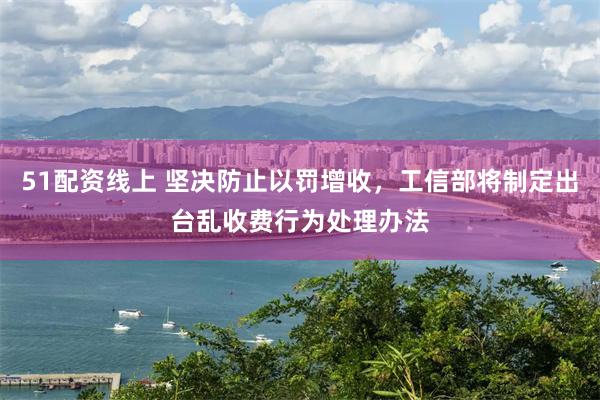 51配资线上 坚决防止以罚增收，工信部将制定出台乱收费行为处理办法