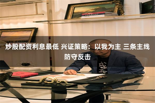 炒股配资利息最低 兴证策略：以我为主 三条主线防守反击