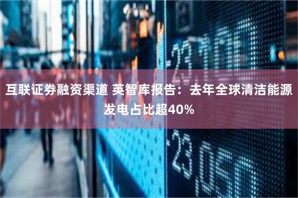 互联证劵融资渠道 英智库报告：去年全球清洁能源发电占比超40%