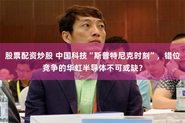 股票配资炒股 中国科技“斯普特尼克时刻”，错位竞争的华虹半导体不可或缺？
