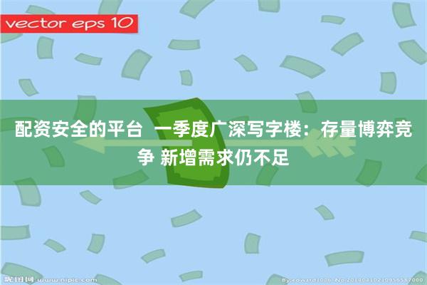 配资安全的平台  一季度广深写字楼：存量博弈竞争 新增需求仍不足