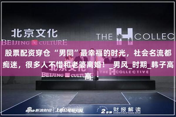 股票配资穿仓 “男同”最幸福的时光，社会名流都痴迷，很多人不惜和老婆离婚！_男风_时期_韩子高
