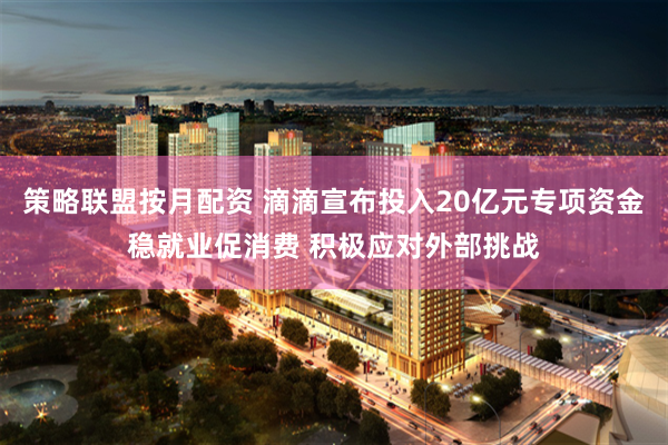 策略联盟按月配资 滴滴宣布投入20亿元专项资金稳就业促消费 积极应对外部挑战