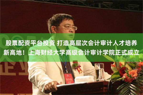 股票配资平台投资 打造高层次会计审计人才培养新高地！上海财经大学高级会计审计学院正式成立
