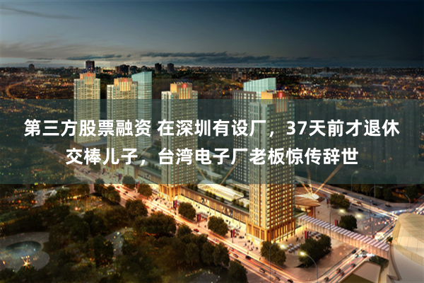 第三方股票融资 在深圳有设厂，37天前才退休交棒儿子，台湾电子厂老板惊传辞世