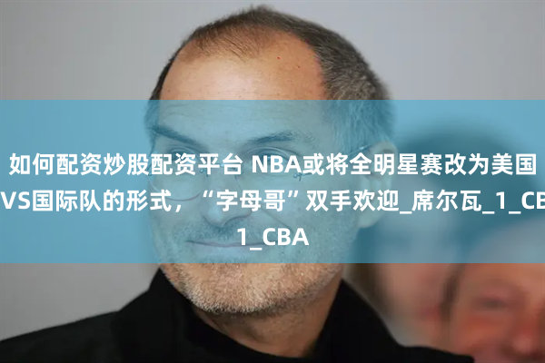 如何配资炒股配资平台 NBA或将全明星赛改为美国队VS国际队的形式，“字母哥”双手欢迎_席尔瓦_1_CBA