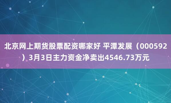 北京网上期货股票配资哪家好 平潭发展（000592）3月3日主力资金净卖出4546.73万元