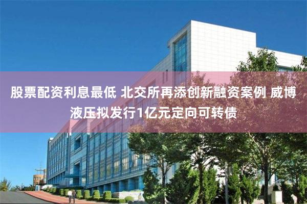 股票配资利息最低 北交所再添创新融资案例 威博液压拟发行1亿元定向可转债
