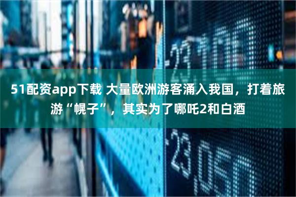 51配资app下载 大量欧洲游客涌入我国，打着旅游“幌子”，其实为了哪吒2和白酒