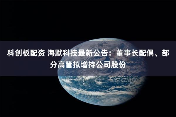 科创板配资 海默科技最新公告：董事长配偶、部分高管拟增持公司股份