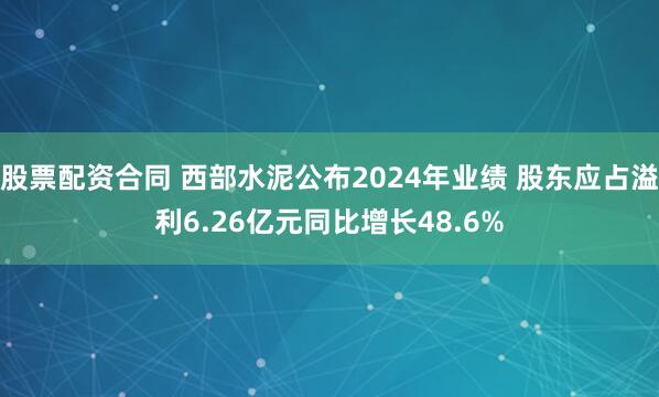 股票配资合同 西部水泥公布2024年业绩 股东应占溢利6.26亿元同比增长48.6%