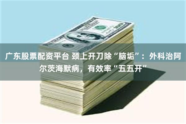 广东股票配资平台 颈上开刀除“脑垢”：外科治阿尔茨海默病，有效率“五五开”