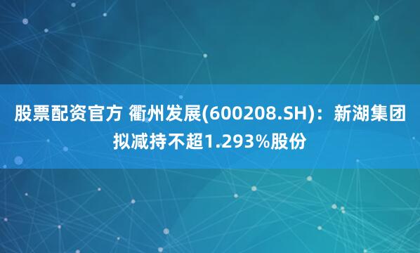 股票配资官方 衢州发展(600208.SH)：新湖集团拟减持不超1.293%股份