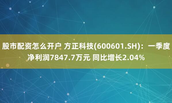 股市配资怎么开户 方正科技(600601.SH)：一季度净利润7847.7万元 同比增长2.04%