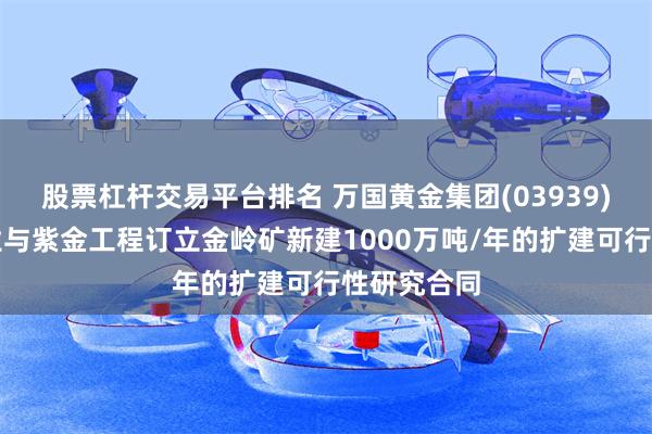 股票杠杆交易平台排名 万国黄金集团(03939)：金岭矿业与紫金工程订立金岭矿新建1000万吨/年的扩建可行性研究合同