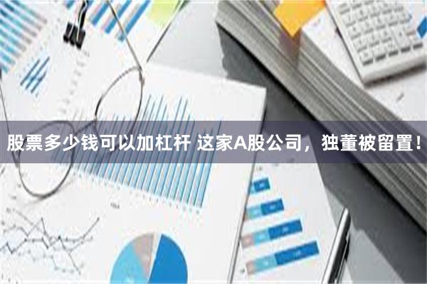 股票多少钱可以加杠杆 这家A股公司，独董被留置！