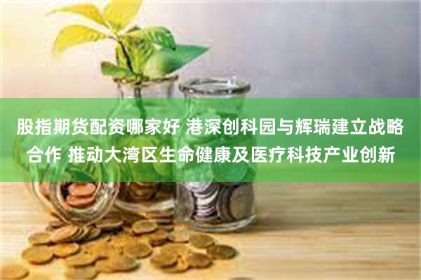 股指期货配资哪家好 港深创科园与辉瑞建立战略合作 推动大湾区生命健康及医疗科技产业创新