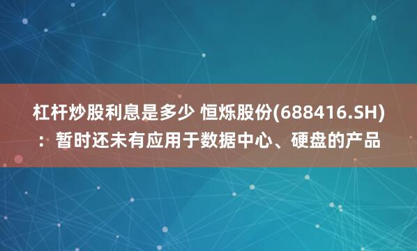 杠杆炒股利息是多少 恒烁股份(688416.SH)：暂时还未有应用于数据中心、硬盘的产品