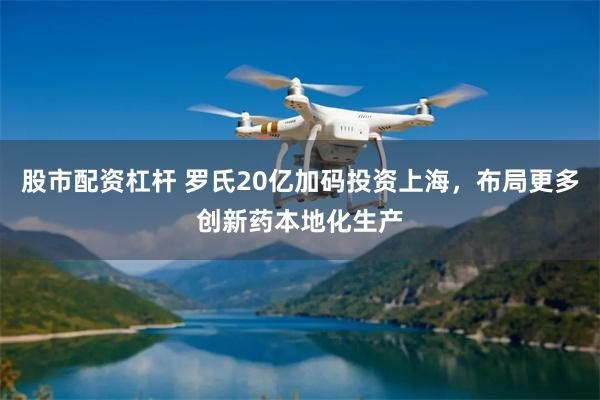 股市配资杠杆 罗氏20亿加码投资上海，布局更多创新药本地化生产