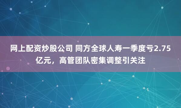 网上配资炒股公司 同方全球人寿一季度亏2.75亿元，高管团队密集调整引关注