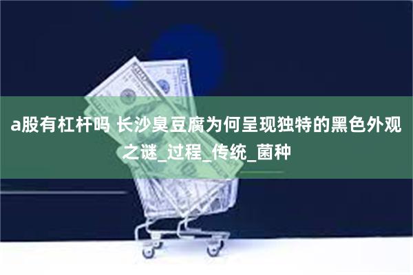 a股有杠杆吗 长沙臭豆腐为何呈现独特的黑色外观之谜_过程_传统_菌种