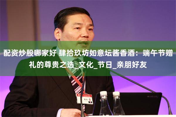 配资炒股哪家好 肆拾玖坊如意坛酱香酒：端午节赠礼的尊贵之选_文化_节日_亲朋好友