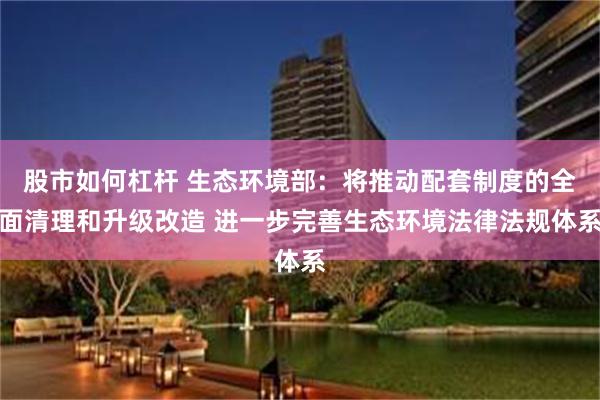 股市如何杠杆 生态环境部：将推动配套制度的全面清理和升级改造 进一步完善生态环境法律法规体系