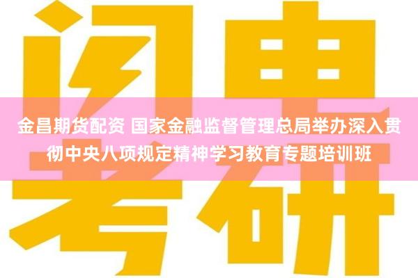 金昌期货配资 国家金融监督管理总局举办深入贯彻中央八项规定精神学习教育专题培训班