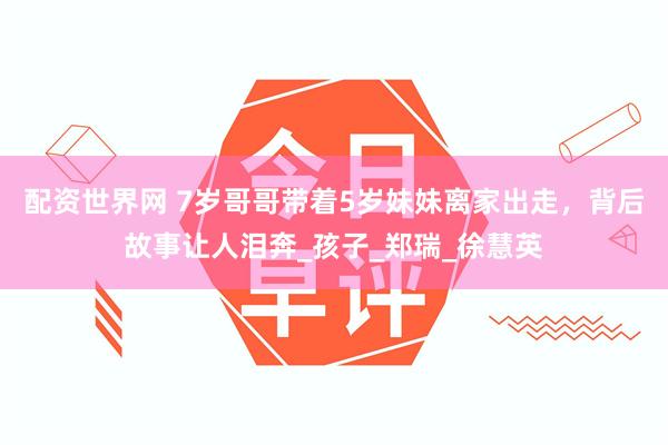 配资世界网 7岁哥哥带着5岁妹妹离家出走，背后故事让人泪奔_孩子_郑瑞_徐慧英