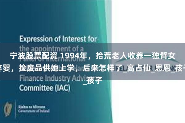 宁波股票配资 1994年，拾荒老人收养一独臂女弃婴，捡废品供她上学，后来怎样了_高占仙_思恩_孩子