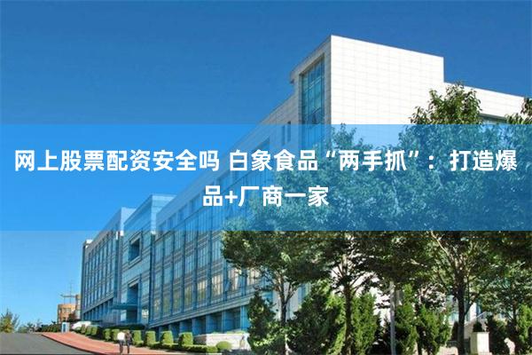 网上股票配资安全吗 白象食品“两手抓”：打造爆品+厂商一家