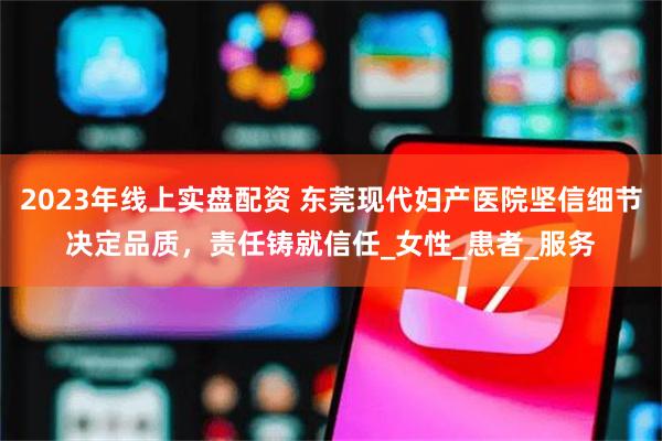 2023年线上实盘配资 东莞现代妇产医院坚信细节决定品质，责任铸就信任_女性_患者_服务