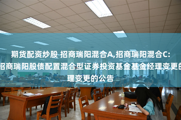 期货配资炒股 招商瑞阳混合A,招商瑞阳混合C: 关于招商瑞阳股债配置混合型证券投资基金基金经理变更的公告
