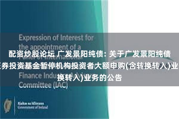 配资炒股论坛 广发景阳纯债: 关于广发景阳纯债债券型证券投资基金暂停机构投资者大额申购(含转换转入)业务的公告