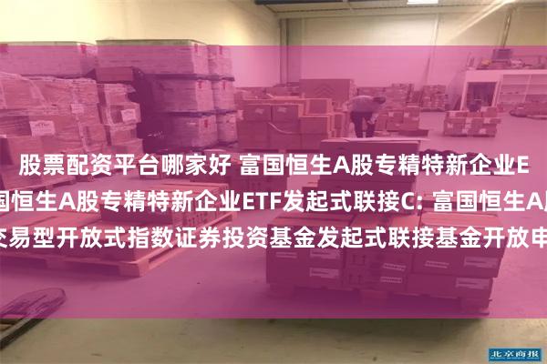 股票配资平台哪家好 富国恒生A股专精特新企业ETF发起式联接A,富国恒生A股专精特新企业ETF发起式联接C: 富国恒生A股专精特新企业交易型开放式指数证券投资基金发起式联接基金开放申购、赎回、转换和定期定额投资业务的公告