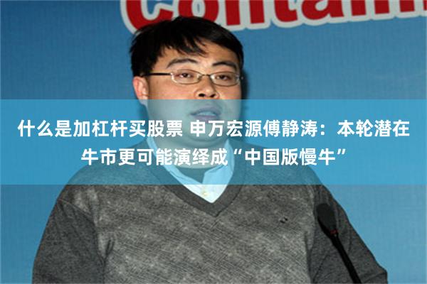什么是加杠杆买股票 申万宏源傅静涛：本轮潜在牛市更可能演绎成“中国版慢牛”