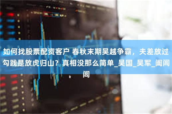 如何找股票配资客户 春秋末期吴越争霸，夫差放过勾践是放虎归山？真相没那么简单_吴国_吴军_阖闾
