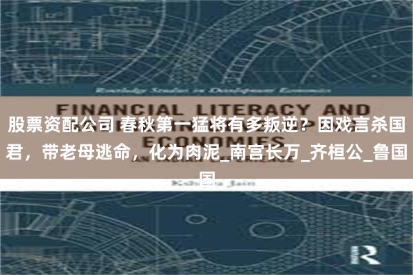 股票资配公司 春秋第一猛将有多叛逆？因戏言杀国君，带老母逃命，化为肉泥_南宫长万_齐桓公_鲁国