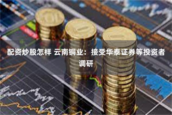 配资炒股怎样 云南铜业：接受华泰证券等投资者调研