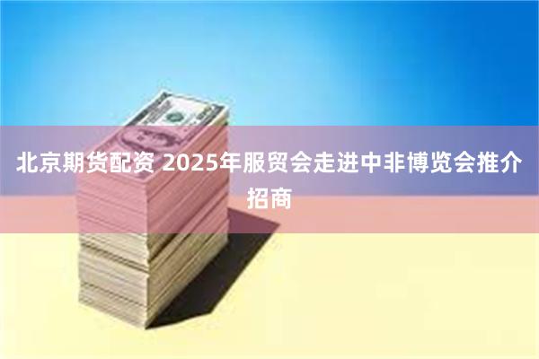 北京期货配资 2025年服贸会走进中非博览会推介招商