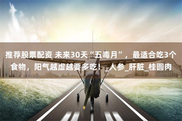 推荐股票配资 未来30天“五毒月”，最适合吃3个食物，阳气越虚越要多吃！_人参_肝脏_桂圆肉