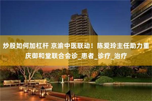 炒股如何加杠杆 京渝中医联动！陈爱玲主任助力重庆御和堂联合会诊_患者_诊疗_治疗