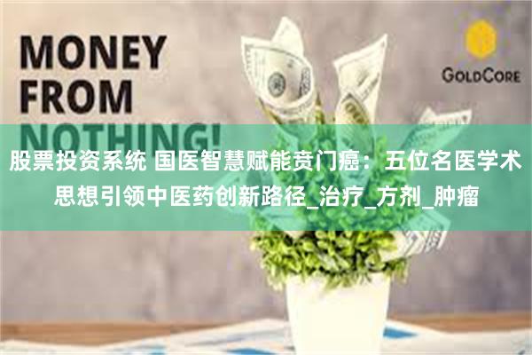 股票投资系统 国医智慧赋能贲门癌：五位名医学术思想引领中医药创新路径_治疗_方剂_肿瘤