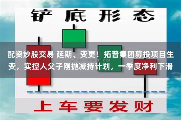 配资炒股交易 延期、变更！拓普集团募投项目生变，实控人父子刚抛减持计划，一季度净利下滑